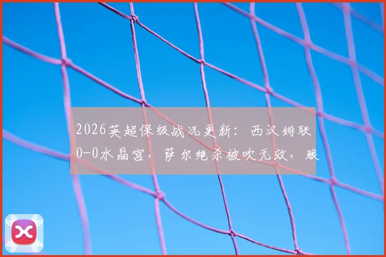 2026英超保级战况更新：西汉姆联0-0水晶宫，萨尔绝杀被吹无效，狼队确定提前降级！