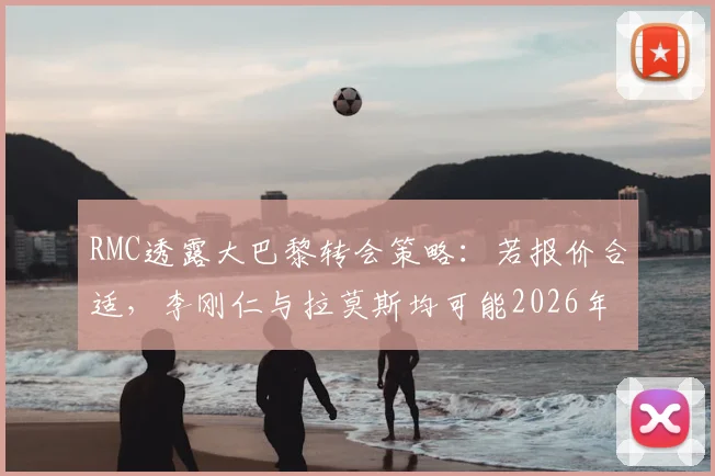 RMC透露大巴黎转会策略:若报价合适,李刚仁与拉莫斯均可能2026年离队,解析两人市场前景