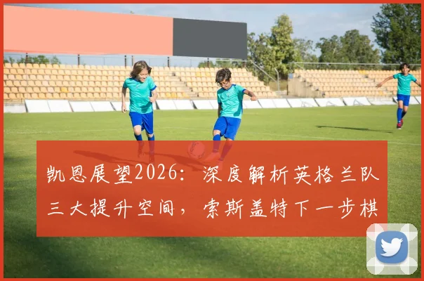 凯恩展望2026:深度解析英格兰队三大提升空间,索斯盖特下一步棋怎么走