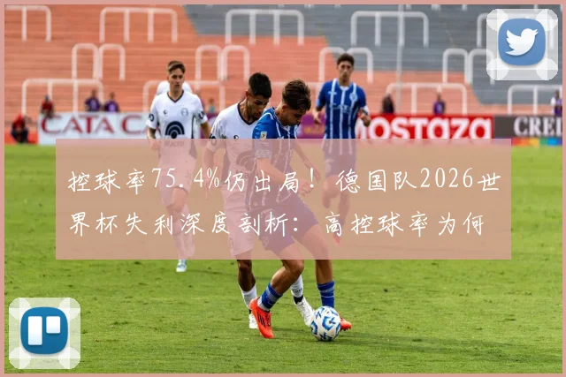 控球率75.4%仍出局！德国队2026世界杯失利深度剖析：高控球率为何赢不了球？