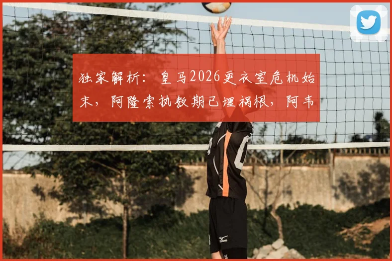 独家解析:皇马2026更衣室危机始末,阿隆索执教期已埋祸根,阿韦洛亚为何未能挽救?