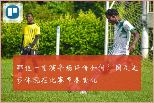 邵佳一首演半场评价如何？国足进步体现在比赛节奏变化