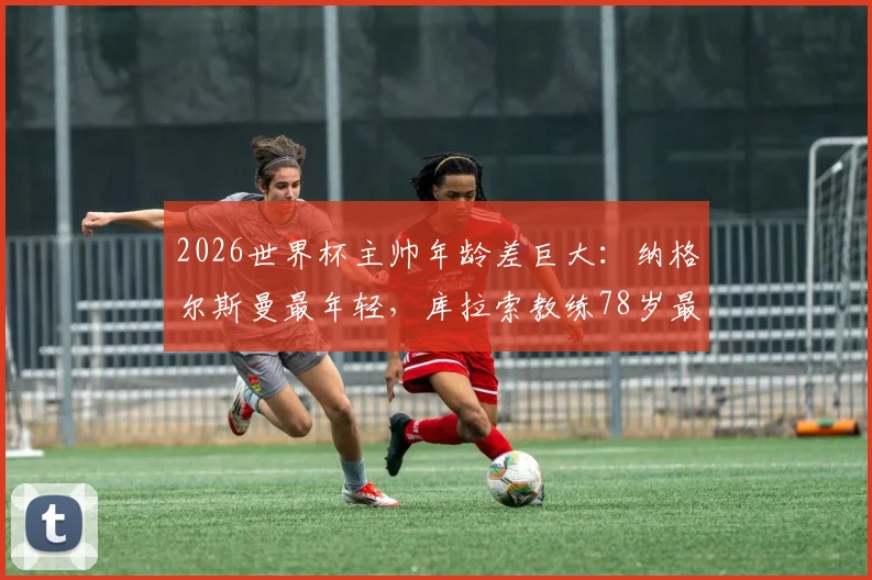 2026世界杯主帅年龄差巨大：纳格尔斯曼最年轻，库拉索教练78岁最年长，相差整整40岁