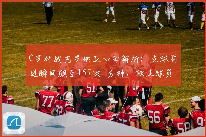 C罗对战克罗地亚心率解析:点球罚进瞬间飙至157次_分钟,职业球员极限状态如何?