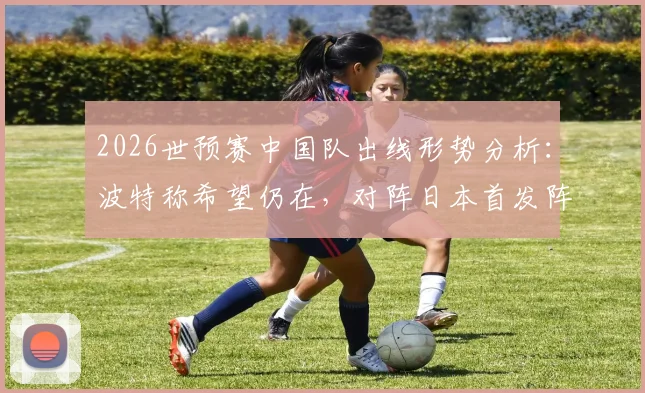 2026世预赛中国队出线形势分析:波特称希望仍在,对阵日本首发阵容或将微调,附最新预测