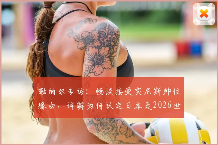 勒纳尔专访：畅谈接受突尼斯帅位缘由，详解为何认定日本是2026世界杯周期亚洲最强球队